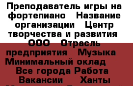 Преподаватель игры на фортепиано › Название организации ­ Центр творчества и развития, ООО › Отрасль предприятия ­ Музыка › Минимальный оклад ­ 1 - Все города Работа » Вакансии   . Ханты-Мансийский,Белоярский г.